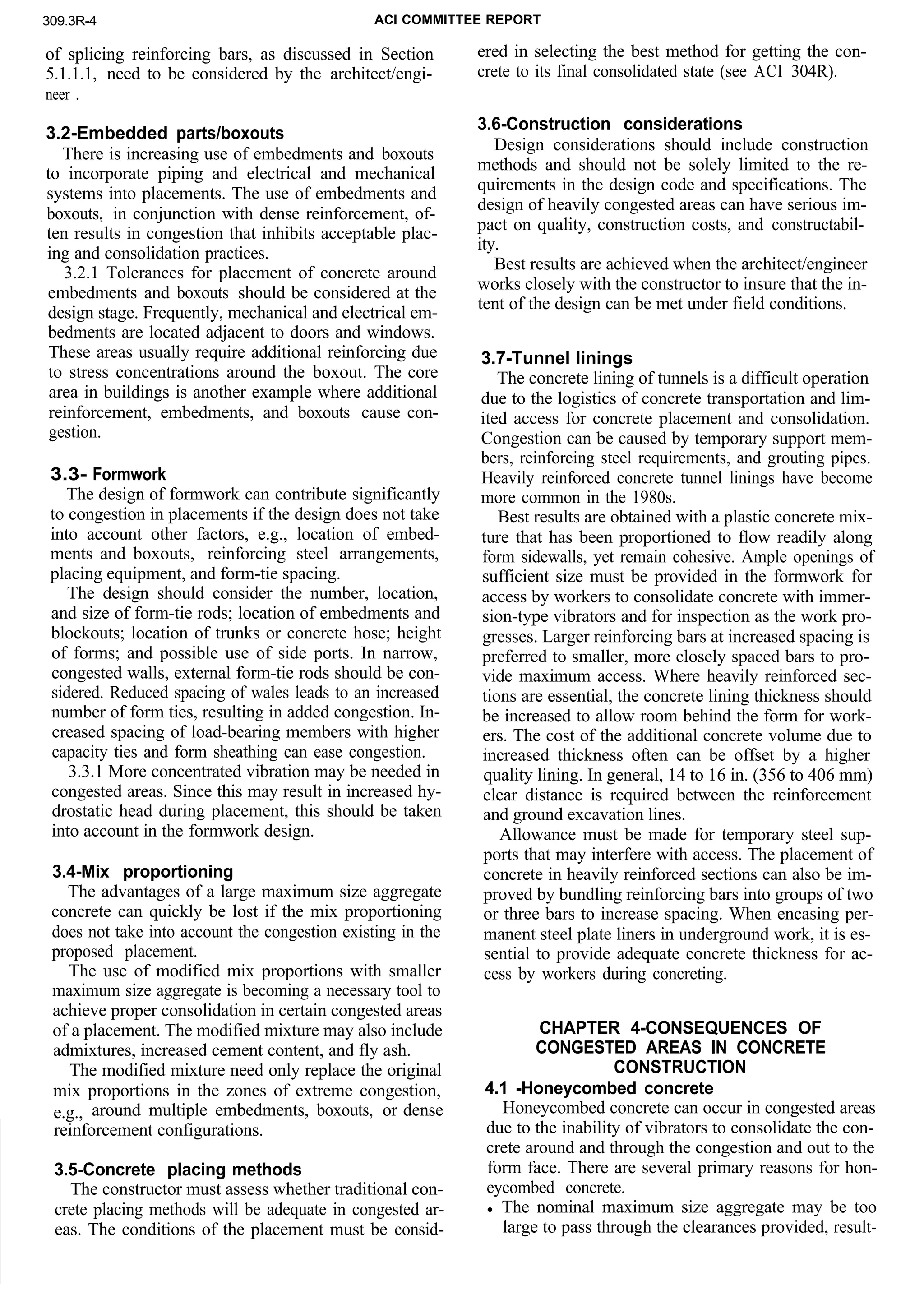 309.3R-4 ACI COMMITTEE REPORT
of splicing reinforcing bars, as discussed in Section
5.1.1.1, need to be considered by the architect/engi-
neer .
3.2-Embedded parts/boxouts
There is increasing use of embedments and boxouts
to incorporate piping and electrical and mechanical
systems into placements. The use of embedments and
boxouts, in conjunction with dense reinforcement, of-
ten results in congestion that inhibits acceptable plac-
ing and consolidation practices.
3.2.1 Tolerances for placement of concrete around
embedments and boxouts should be considered at the
design stage. Frequently, mechanical and electrical em-
bedments are located adjacent to doors and windows.
These areas usually require additional reinforcing due
to stress concentrations around the boxout. The core
area in buildings is another example where additional
reinforcement, embedments, and boxouts cause con-
gestion.
3.3- Formwork
The design of formwork can contribute significantly
to congestion in placements if the design does not take
into account other factors, e.g., location of embed-
ments and boxouts, reinforcing steel arrangements,
placing equipment, and form-tie spacing.
The design should consider the number, location,
and size of form-tie rods; location of embedments and
blockouts; location of trunks or concrete hose; height
of forms; and possible use of side ports. In narrow,
congested walls, external form-tie rods should be con-
sidered. Reduced spacing of wales leads to an increased
number of form ties, resulting in added congestion. In-
creased spacing of load-bearing members with higher
capacity ties and form sheathing can ease congestion.
3.3.1 More concentrated vibration may be needed in
congested areas. Since this may result in increased hy-
drostatic head during placement, this should be taken
into account in the formwork design.
3.4-Mix proportioning
The advantages of a large maximum size aggregate
concrete can quickly be lost if the mix proportioning
does not take into account the congestion existing in the
proposed placement.
The use of modified mix proportions with smaller
maximum size aggregate is becoming a necessary tool to
achieve proper consolidation in certain congested areas
of a placement. The modified mixture may also include
admixtures, increased cement content, and fly ash.
The modified mixture need only replace the original
mix proportions in the zones of extreme congestion,
e.g., around multiple embedments, boxouts, or dense
reinforcement configurations.
3.5-Concrete placing methods
The constructor must assess whether traditional con-
crete placing methods will be adequate in congested ar-
eas. The conditions of the placement must be consid-
ered in selecting the best method for getting the con-
crete to its final consolidated state (see ACI 304R).
3.6-Construction considerations
Design considerations should include construction
methods and should not be solely limited to the re-
quirements in the design code and specifications. The
design of heavily congested areas can have serious im-
pact on quality, construction costs, and constructabil-
ity.
Best results are achieved when the architect/engineer
works closely with the constructor to insure that the in-
tent of the design can be met under field conditions.
3.7-Tunnel linings
The concrete lining of tunnels is a difficult operation
due to the logistics of concrete transportation and lim-
ited access for concrete placement and consolidation.
Congestion can be caused by temporary support mem-
bers, reinforcing steel requirements, and grouting pipes.
Heavily reinforced concrete tunnel linings have become
more common in the 1980s.
Best results are obtained with a plastic concrete mix-
ture that has been proportioned to flow readily along
form sidewalls, yet remain cohesive. Ample openings of
sufficient size must be provided in the formwork for
access by workers to consolidate concrete with immer-
sion-type vibrators and for inspection as the work pro-
gresses. Larger reinforcing bars at increased spacing is
preferred to smaller, more closely spaced bars to pro-
vide maximum access. Where heavily reinforced sec-
tions are essential, the concrete lining thickness should
be increased to allow room behind the form for work-
ers. The cost of the additional concrete volume due to
increased thickness often can be offset by a higher
quality lining. In general, 14 to 16 in. (356 to 406 mm)
clear distance is required between the reinforcement
and ground excavation lines.
Allowance must be made for temporary steel sup-
ports that may interfere with access. The placement of
concrete in heavily reinforced sections can also be im-
proved by bundling reinforcing bars into groups of two
or three bars to increase spacing. When encasing per-
manent steel plate liners in underground work, it is es-
sential to provide adequate concrete thickness for ac-
cess by workers during concreting.
CHAPTER 4-CONSEQUENCES OF
CONGESTED AREAS IN CONCRETE
CONSTRUCTION
4.1 -Honeycombed concrete
Honeycombed concrete can occur in congested areas
due to the inability of vibrators to consolidate the con-
crete around and through the congestion and out to the
form face. There are several primary reasons for hon-
eycombed concrete.
l The nominal maximum size aggregate may be too
large to pass through the clearances provided, result-
 