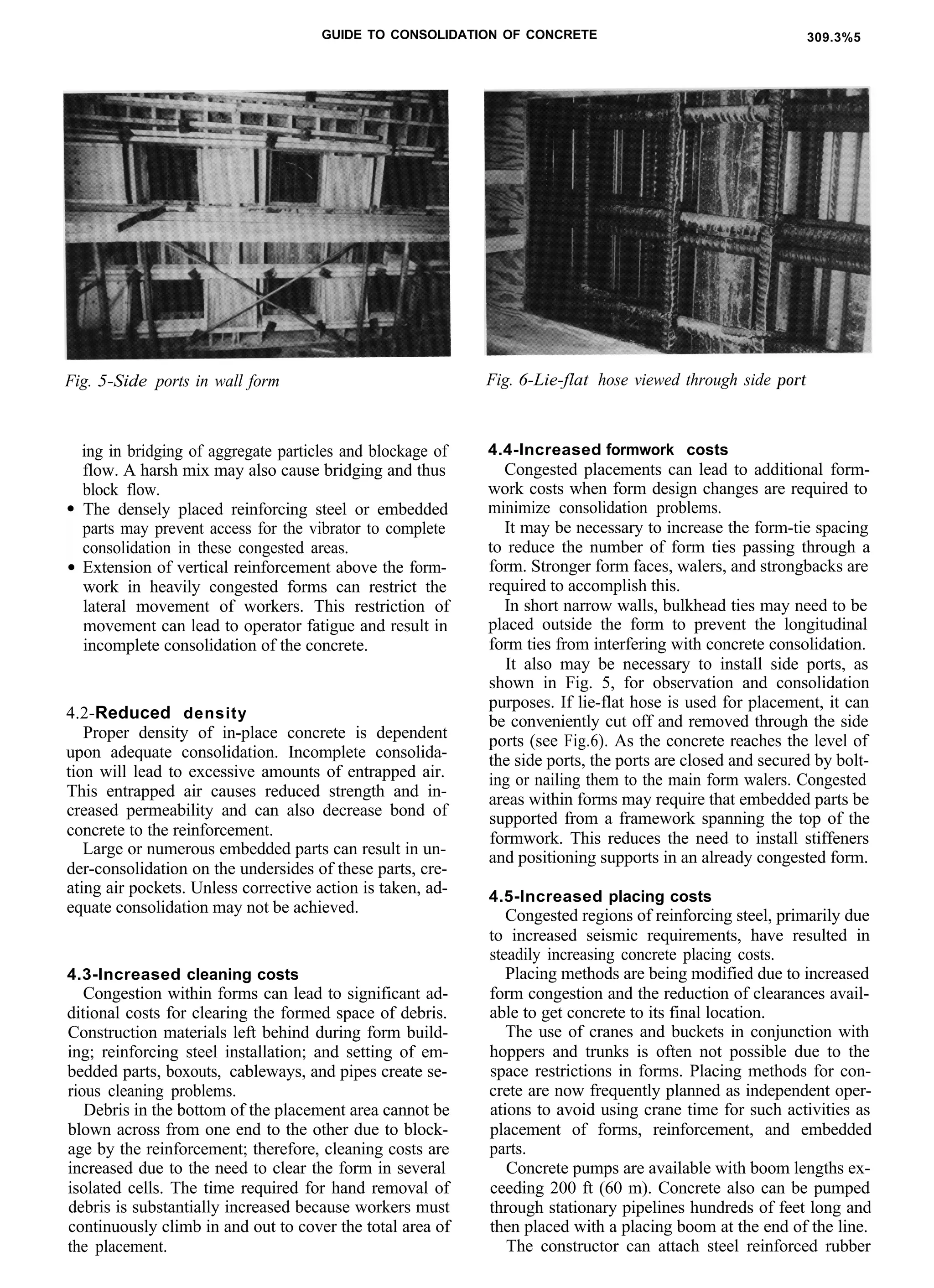 GUIDE TO CONSOLIDATION OF CONCRETE 309.3%5
Fig. 5-Side ports in wall form
ing in bridging of aggregate particles and blockage of
flow. A harsh mix may also cause bridging and thus
block flow.
The densely placed reinforcing steel or embedded
parts may prevent access for the vibrator to complete
consolidation in these congested areas.
Extension of vertical reinforcement above the form-
work in heavily congested forms can restrict the
lateral movement of workers. This restriction of
movement can lead to operator fatigue and result in
incomplete consolidation of the concrete.
4.2-Reduced density
Proper density of in-place concrete is dependent
upon adequate consolidation. Incomplete consolida-
tion will lead to excessive amounts of entrapped air.
This entrapped air causes reduced strength and in-
creased permeability and can also decrease bond of
concrete to the reinforcement.
Large or numerous embedded parts can result in un-
der-consolidation on the undersides of these parts, cre-
ating air pockets. Unless corrective action is taken, ad-
equate consolidation may not be achieved.
4.3-Increased cleaning costs
Congestion within forms can lead to significant ad-
ditional costs for clearing the formed space of debris.
Construction materials left behind during form build-
ing; reinforcing steel installation; and setting of em-
bedded parts, boxouts, cableways, and pipes create se-
rious cleaning problems.
Debris in the bottom of the placement area cannot be
blown across from one end to the other due to block-
age by the reinforcement; therefore, cleaning costs are
increased due to the need to clear the form in several
isolated cells. The time required for hand removal of
debris is substantially increased because workers must
continuously climb in and out to cover the total area of
the placement.
Fig. 6-Lie-flat hose viewed through side port
4.4-Increased formwork costs
Congested placements can lead to additional form-
work costs when form design changes are required to
minimize consolidation problems.
It may be necessary to increase the form-tie spacing
to reduce the number of form ties passing through a
form. Stronger form faces, walers, and strongbacks are
required to accomplish this.
In short narrow walls, bulkhead ties may need to be
placed outside the form to prevent the longitudinal
form ties from interfering with concrete consolidation.
It also may be necessary to install side ports, as
shown in Fig. 5, for observation and consolidation
purposes. If lie-flat hose is used for placement, it can
be conveniently cut off and removed through the side
ports (see Fig.6). As the concrete reaches the level of
the side ports, the ports are closed and secured by bolt-
ing or nailing them to the main form walers. Congested
areas within forms may require that embedded parts be
supported from a framework spanning the top of the
formwork. This reduces the need to install stiffeners
and positioning supports in an already congested form.
4.5-Increased placing costs
Congested regions of reinforcing steel, primarily due
to increased seismic requirements, have resulted in
steadily increasing concrete placing costs.
Placing methods are being modified due to increased
form congestion and the reduction of clearances avail-
able to get concrete to its final location.
The use of cranes and buckets in conjunction with
hoppers and trunks is often not possible due to the
space restrictions in forms. Placing methods for con-
crete are now frequently planned as independent oper-
ations to avoid using crane time for such activities as
placement of forms, reinforcement, and embedded
parts.
Concrete pumps are available with boom lengths ex-
ceeding 200 ft (60 m). Concrete also can be pumped
through stationary pipelines hundreds of feet long and
then placed with a placing boom at the end of the line.
The constructor can attach steel reinforced rubber
 