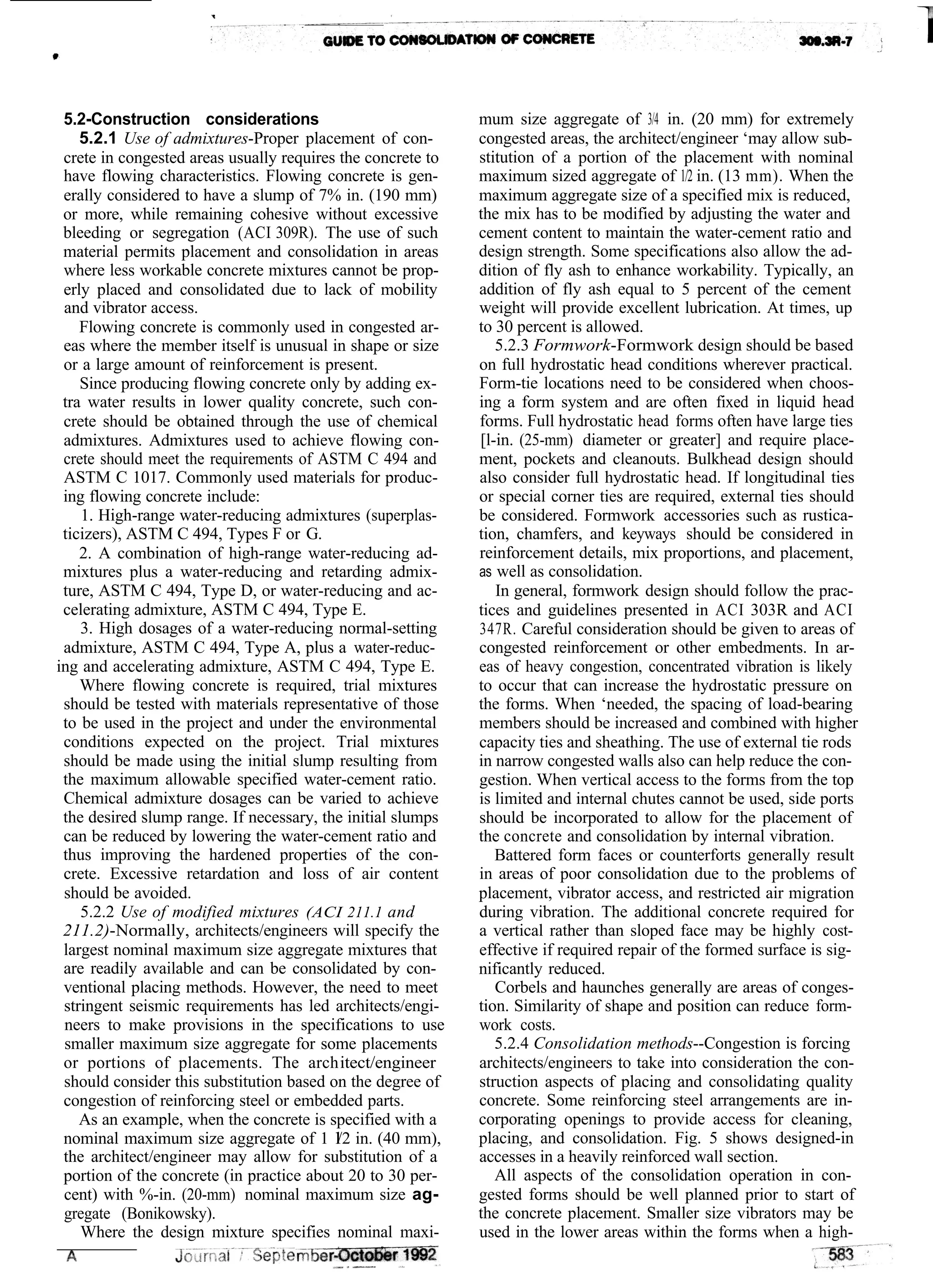 5.2-Construction considerations
5.2.1 Use of admixtures-Proper placement of con-
crete in congested areas usually requires the concrete to
have flowing characteristics. Flowing concrete is gen-
erally considered to have a slump of 7% in. (190 mm)
or more, while remaining cohesive without excessive
bleeding or segregation (ACI 309R). The use of such
material permits placement and consolidation in areas
where less workable concrete mixtures cannot be prop-
erly placed and consolidated due to lack of mobility
and vibrator access.
Flowing concrete is commonly used in congested ar-
eas where the member itself is unusual in shape or size
or a large amount of reinforcement is present.
Since producing flowing concrete only by adding ex-
tra water results in lower quality concrete, such con-
crete should be obtained through the use of chemical
admixtures. Admixtures used to achieve flowing con-
crete should meet the requirements of ASTM C 494 and
ASTM C 1017. Commonly used materials for produc-
ing flowing concrete include:
1. High-range water-reducing admixtures (superplas-
ticizers), ASTM C 494, Types F or G.
2. A combination of high-range water-reducing ad-
mixtures plus a water-reducing and retarding admix-
ture, ASTM C 494, Type D, or water-reducing and ac-
celerating admixture, ASTM C 494, Type E.
3. High dosages of a water-reducing normal-setting
admixture, ASTM C 494, Type A, plus a water-reduc-
ing and accelerating admixture, ASTM C 494, Type E.
Where flowing concrete is required, trial mixtures
should be tested with materials representative of those
to be used in the project and under the environmental
conditions expected on the project. Trial mixtures
should be made using the initial slump resulting from
the maximum allowable specified water-cement ratio.
Chemical admixture dosages can be varied to achieve
the desired slump range. If necessary, the initial slumps
can be reduced by lowering the water-cement ratio and
thus improving the hardened properties of the con-
crete. Excessive retardation and loss of air content
should be avoided.
5.2.2 Use of modified mixtures (ACI 211.1 and
211.2)-Normally, architects/engineers will specify the
largest nominal maximum size aggregate mixtures that
are readily available and can be consolidated by con-
ventional placing methods. However, the need to meet
stringent seismic requirements has led architects/engi-
neers to make provisions in the specifications to use
smaller maximum size aggregate for some placements
or portions of placements. The architect/engineer
should consider this substitution based on the degree of
congestion of reinforcing steel or embedded parts.
As an example, when the concrete is specified with a
nominal maximum size aggregate of 1 l/2 in. (40 mm),
the architect/engineer may allow for substitution of a
portion of the concrete (in practice about 20 to 30 per-
cent) with %-in. (20-mm) nominal maximum size ag-
gregate (Bonikowsky).
Where the design mixture specifies nominal maxi-
mum size aggregate of 3/4 in. (20 mm) for extremely
congested areas, the architect/engineer ‘may allow sub-
stitution of a portion of the placement with nominal
maximum sized aggregate of 1/2 in. (13 mm). When the
maximum aggregate size of a specified mix is reduced,
the mix has to be modified by adjusting the water and
cement content to maintain the water-cement ratio and
design strength. Some specifications also allow the ad-
dition of fly ash to enhance workability. Typically, an
addition of fly ash equal to 5 percent of the cement
weight will provide excellent lubrication. At times, up
to 30 percent is allowed.
5.2.3 Formwork-Formwork design should be based
on full hydrostatic head conditions wherever practical.
Form-tie locations need to be considered when choos-
ing a form system and are often fixed in liquid head
forms. Full hydrostatic head forms often have large ties
[l-in. (25-mm) diameter or greater] and require place-
ment, pockets and cleanouts. Bulkhead design should
also consider full hydrostatic head. If longitudinal ties
or special corner ties are required, external ties should
be considered. Formwork accessories such as rustica-
tion, chamfers, and keyways should be considered in
reinforcement details, mix proportions, and placement,
as well as consolidation.
In general, formwork design should follow the prac-
tices and guidelines presented in ACI 303R and ACI
347R. Careful consideration should be given to areas of
congested reinforcement or other embedments. In ar-
eas of heavy congestion, concentrated vibration is likely
to occur that can increase the hydrostatic pressure on
the forms. When ‘needed, the spacing of load-bearing
members should be increased and combined with higher
capacity ties and sheathing. The use of external tie rods
in narrow congested walls also can help reduce the con-
gestion. When vertical access to the forms from the top
is limited and internal chutes cannot be used, side ports
should be incorporated to allow for the placement of
the concrete and consolidation by internal vibration.
Battered form faces or counterforts generally result
in areas of poor consolidation due to the problems of
placement, vibrator access, and restricted air migration
during vibration. The additional concrete required for
a vertical rather than sloped face may be highly cost-
effective if required repair of the formed surface is sig-
nificantly reduced.
Corbels and haunches generally are areas of conges-
tion. Similarity of shape and position can reduce form-
work costs.
5.2.4 Consolidation methods--Congestion is forcing
architects/engineers to take into consideration the con-
struction aspects of placing and consolidating quality
concrete. Some reinforcing steel arrangements are in-
corporating openings to provide access for cleaning,
placing, and consolidation. Fig. 5 shows designed-in
accesses in a heavily reinforced wall section.
All aspects of the consolidation operation in con-
gested forms should be well planned prior to start of
the concrete placement. Smaller size vibrators may be
used in the lower areas within the forms when a high-
 