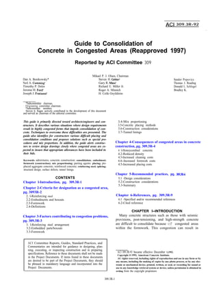 ACI 309.3R-92
.
Guide to Consolidation of
Concrete in Congested Areas (Reapproved 1997)
Reported by ACI Committee 309
Dan A. Bonikowsky*
Neil A. Cumming
Timothy P. Dolen
Jerome H. Ford
Joseph J. Fratianni
Mikael P. J. Olsen, Chairman
Steven H. G e b
Gary R. Mass
Richard E. Miller Jr.
Roger A. Minnich
H. Celik Ozyildirim
*Subcommittee chairman.
Originating committee chairman.
*Subcommittee members.
Steven A. Ragan actively contributed to the development of this document
and served as chairman of the editorial committee.
This guide is primarily directed toward architects/engineers and con-
structors. It describes various situations where design requirements
result in highly congested forms that impede consolidation of con-
crete. Techniques to overcome these difficulties are presented. The
guide also identifies for constructors various difficult placing and
consolidation conditions and proposes solutions such as special pro-
cedures and mix proportions. In addition, the guide alerts construc-
tors to review design drawings closely where congested areas are ex-
pected to insure that appropriate allowances have been included in
their bids.
3.4-Mix proportioning
3.5-Concrete placing methods
3.6-Construction considerations
3.7-Tunnel linings
Keywords: admixtures; concrete construction; consolidation; embedment;
formwork (construction); mix proportioning; parting agents: placing; pre-
placed aggregate concrete; reinforced concrete; reinforcing steel; splicing;
structural design; surface defects; tunnel linings.
Chapter 4-Consequences of congested areas in concrete
construction, pg. 309.3R-4
4. l-Honeycombed concrete
4.2-Reduced density
4.3-Increased cleaning costs
4.4--Increased formwork costs
4.5-Increased placing costs
CONTENTS
Chapter l-Introduction, pg. 309.3R-1
Chapter 2-Criteria for designation as a congested area,
pg. 3093R-2
Chapter 5-Recommended practices, pg. 309.3R-6
5.1 -Design considerations
5.2-Construction considerations
5.3-Summary
2. l-Reinforcing steel
2.2-Embedments and boxouts
2.3-Formwork
2.4-Definitions
Chapter 6-References, pg. 309.3R-9
6.1 -Specified and/or recommended references
6.2-Cited reference
Chapter 3-Factors contributing to congestion problems,
pg. 309.3R-3
CHAPTER I--INTRODUCTION
Many concrete structures such as those with seismic
provisions, post-tensioning, and high-strength concrete
are difficult to consolidate because of congested areas
within the formwork. This congestion can result in
3. l-Reinforcing steel arrangement
3.2-Embedded parts/boxouts
3.3-Formwork
ACI Committee Reports, Guides, Standard Practices, and
Commentaries are intended for guidance in designing, plan-
ning, executing, or inspecting construction and in preparing
specifications. Reference to these documents shall not be made
in the Project Documents. If items found in these documents
are desired to be part of the Project Documents, they should
be phrased in mandatory language and incorporated into the
Project Documents.
Sandor Popovics
Thomas J. Reading
Donald L. Schlegel
Bradley K. Violetta
ACI 309.3R-92 became effective December 1,1992.
Copyright 0 1992, American Concrete Institute.
AU rights reserved, including rights of reproduction and use in any form or by
any means, including the making of copies by any photo process, or by any elec-
tronic or mechanical device, printed, written, or oral, or recording for sound or
use in any knowledge retrieval system or device, unless permission is obtained in
writing from the copyright proprietors.
309.3R-1
 