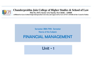 Chanderprabhu Jain College of Higher Studies & School of Law
Plot No. OCF, Sector A-8, Narela, New Delhi – 110040
(Affiliated to Guru Gobind Singh Indraprastha University and Approved by Govt of NCT of Delhi & Bar Council of India)
Semester: BBA Fifth Semester
Name of the Subject:
FINANCIAL MANAGEMENT
Unit - 1
 