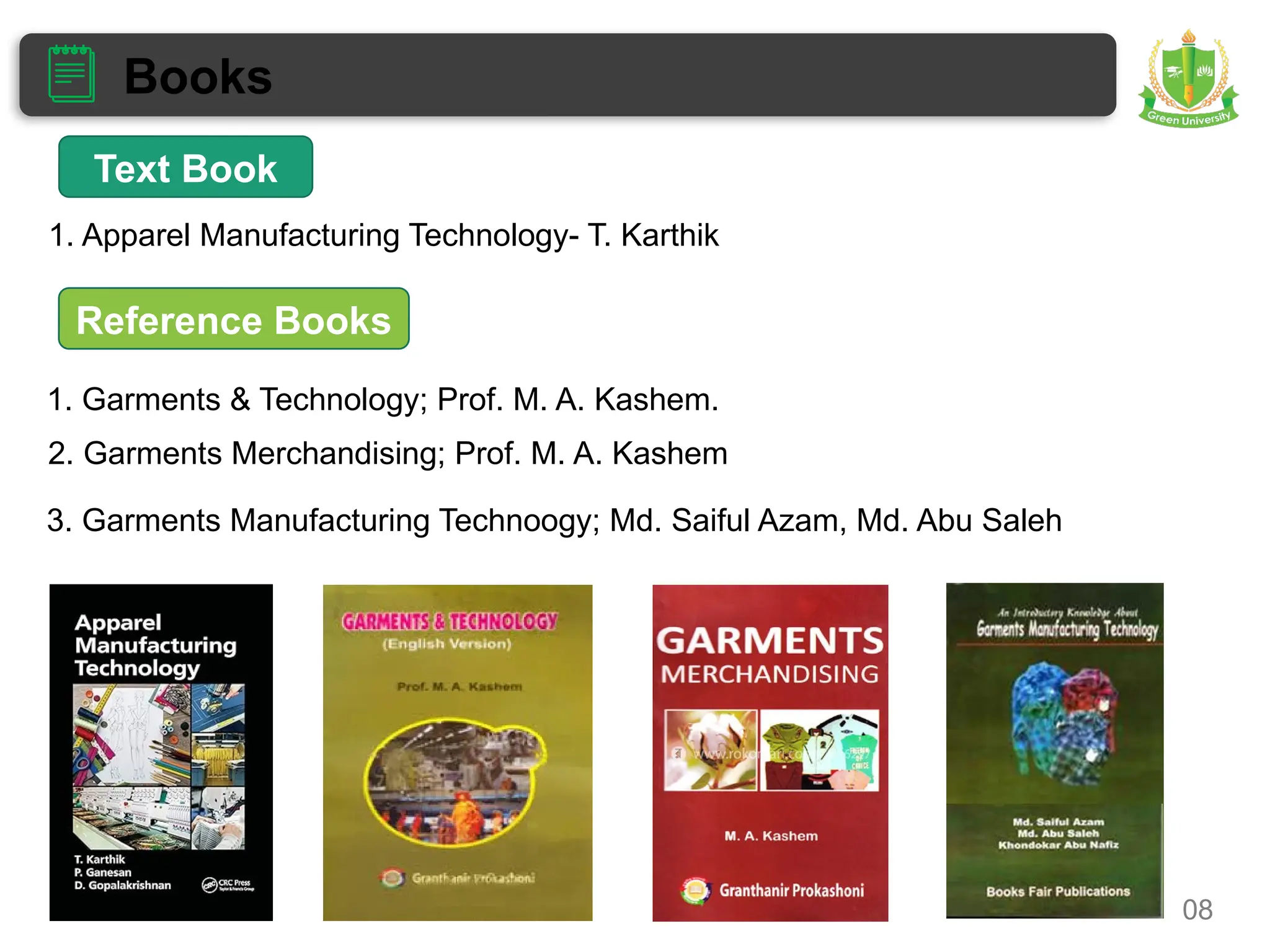 Books
08
1. Garments & Technology; Prof. M. A. Kashem.
2. Garments Merchandising; Prof. M. A. Kashem
3. Garments Manufacturing Technoogy; Md. Saiful Azam, Md. Abu Saleh
1. Apparel Manufacturing Technology- T. Karthik
Text Book
Reference Books
 