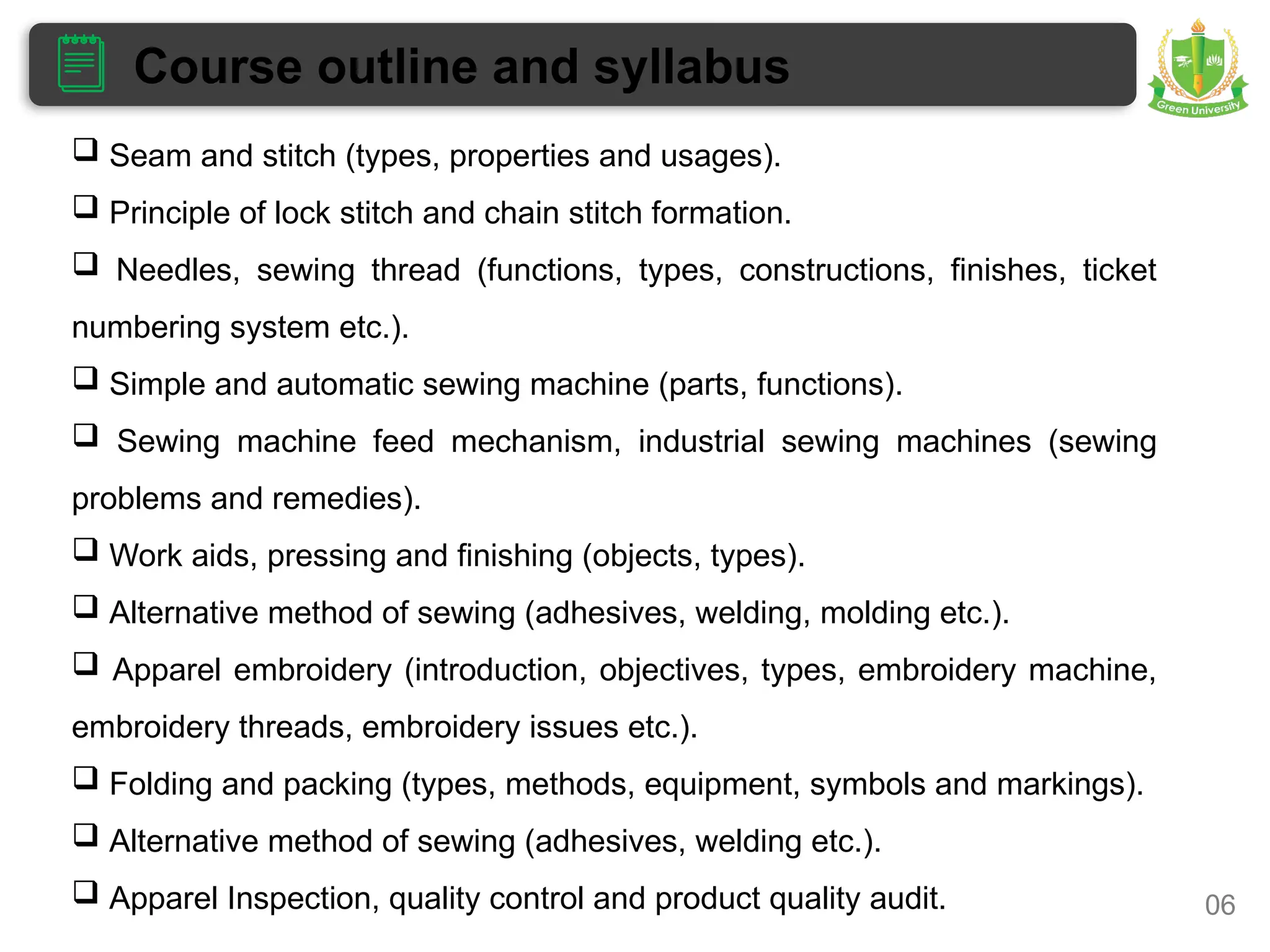 Course outline and syllabus
06
 Seam and stitch (types, properties and usages).
 Principle of lock stitch and chain stitch formation.
 Needles, sewing thread (functions, types, constructions, finishes, ticket
numbering system etc.).
 Simple and automatic sewing machine (parts, functions).
 Sewing machine feed mechanism, industrial sewing machines (sewing
problems and remedies).
 Work aids, pressing and finishing (objects, types).
 Alternative method of sewing (adhesives, welding, molding etc.).
 Apparel embroidery (introduction, objectives, types, embroidery machine,
embroidery threads, embroidery issues etc.).
 Folding and packing (types, methods, equipment, symbols and markings).
 Alternative method of sewing (adhesives, welding etc.).
 Apparel Inspection, quality control and product quality audit.
 