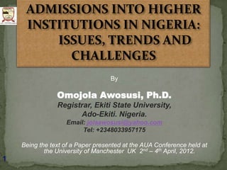 ADMISSIONS INTO HIGHER
     INSTITUTIONS IN NIGERIA:
         ISSUES, TRENDS AND
           CHALLENGES
                                   By

                Omojola Awosusi, Ph.D.
                Registrar, Ekiti State University,
                      Ado-Ekiti. Nigeria.
                   Email: jolaawosusi@yahoo.com
                        Tel: +2348033957175

    Being the text of a Paper presented at the AUA Conference held at
            the University of Manchester UK 2nd – 4th April, 2012.
1
 