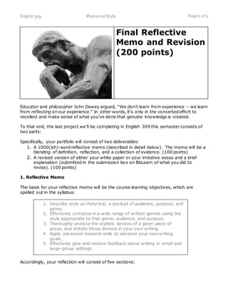 English 309 Rhetorical Style Page 1 of 3
Final Reflective
Memo and Revision
(200 points)
Educator and philosopher John Dewey argued, “We don’t learn from experience – we learn
from reflecting on our experience.” In other words, it’s only in the concerted effort to
recollect and make sense of what you’ve done that genuine knowledge is created.
To that end, the last project we’ll be completing in English 309 this semester consists of
two parts:
Specifically, your portfolio will consist of two deliverables:
1. A 1000(ish)-word reflective memo (described in detail below). The memo will be a
blending of definition, reflection, and a collection of evidence. (100 points)
2. A revised version of either your white paper or your imitative essay and a brief
explanation (submitted in the submission box on BbLearn of what you did to
revise). (100 points)
1. Reflective Memo
The basis for your reflective memo will be the course learning objectives, which are
spelled out in the syllabus:
Accordingly, your reflection will consist of five sections:
1. Describe style as rhetorical, a product of audience, purpose, and
genre.
2. Effectively compose in a wide range of written genres using the
style appropriate to that genre, audience, and purpose.
3. Thoroughly analyze the stylistic devices of a given piece of
prose, and imitate those devices in your own writing.
4. Apply advanced research skills to advance your own writing
goals.
5. Effectively give and receive feedback about writing in small and
large-group settings.
 
