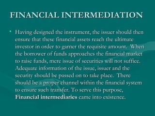FINANCIAL INTERMEDIATION  Having designed the instrument, the issuer should then ensure that these financial assets reach the ultimate investor in order to garner the requisite amount.  When the borrower of funds approaches the financial market to raise funds, mere issue of securities will not suffice.  Adequate information of the issue, issuer and the security should be passed on to take place.  There should be a proper channel within the financial system to ensure such transfer. To serve this purpose,  Financial intermediaries  came into existence.  