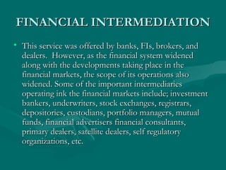 FINANCIAL INTERMEDIATION This service was offered by banks, FIs, brokers, and dealers.  However, as the financial system widened along with the developments taking place in the financial markets, the scope of its operations also widened. Some of the important intermediaries operating ink the financial markets include; investment bankers, underwriters, stock exchanges, registrars, depositories, custodians, portfolio managers, mutual funds, financial advertisers financial consultants, primary dealers, satellite dealers, self regulatory organizations, etc.  