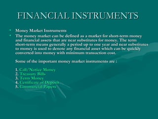 FINANCIAL INSTRUMENTS   Money Market Instruments  The money market can be defined as a market for short-term money and financial assets that are near substitutes for money. The term short-term means generally a period up to one year and near substitutes to money is used to denote any financial asset which can be quickly converted into money with minimum transaction cost. Some of the important money market instruments are : 1.  Call/Notice Money   2.  Treasury Bills 3.  Term Money 4.  Certificate of Deposit 5.  Commercial Papers 