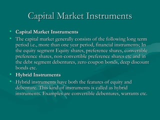 Capital Market Instruments Capital Market Instruments   The capital market generally consists of the following long term period i.e., more than one year period, financial instruments; In the equity segment Equity shares, preference shares, convertible preference shares, non-convertible preference shares etc and in the debt segment debentures, zero coupon bonds, deep discount bonds etc.  Hybrid Instruments   Hybrid instruments have both the features of equity and debenture. This kind of instruments is called as hybrid instruments. Examples are convertible debentures, warrants etc. 