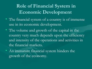 Role of Financial System in Economic Development  The financial system of a country is of immense use in its economic development.  The volume and growth of the capital in the country very much depends upon the efficiency and intensity of the operations and activities in the financial markets.  An immature financial system hinders the growth of the economy.  