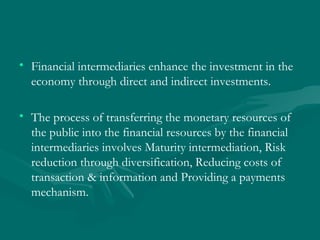 Financial intermediaries enhance the investment in the economy through direct and indirect investments.  The process of transferring the monetary resources of the public into the financial resources by the financial intermediaries involves Maturity intermediation, Risk reduction through diversification, Reducing costs of transaction & information and Providing a payments mechanism.  