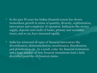 In the past 50 years the Indian financial system has shown tremendous growth in terms of quantity, diversity, sophistication, innovations and complexity of operation. Indicators like money supply, deposits and credit of banks, primary and secondary issues, and so on, have increased rapidly.  India has witnessed all types of financial innovations like diversification, disintermediation, securitization, liberalization, and globalization etc. As a result, today the financial institutions and a large number of new financial instruments lead a fairly diversified portfolio of financial claims.  