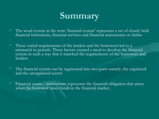 Summary The word system in the term ‘financial system’ represents a set of closely held financial institutions, financial services and financial instruments or claims  These varied requirements of the lenders and the borrowers led to a mismatch in periods. These factors created a need to develop the financial system in such a way that it matched the requirements of the borrowers and lenders  The financial system can be segmented into two parts namely, the organized and the unorganized sector  Financial assets / instruments represents the financial obligation that arises when the borrower raises funds in the financial market. 