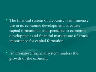 The financial system of a country is of immense use in its economic development, adequate capital formation is indispensable to economic development and financial markets are of crucial importance for capital formation  An immature financial system hinders the growth of the economy 