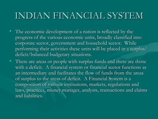 INDIAN FINANCIAL SYSTEM The economic development of a nation is reflected by the progress of the various economic units, broadly classified into corporate sector, government and household sector.  While performing their activities these units will be placed in a surplus/deficit/balanced budgetary situations.  There are areas or people with surplus funds and there are those with a deficit.  A financial system or financial sector functions as an intermediary and facilitates the flow of funds from the areas of surplus to the areas of deficit.  A Financial System is a composition of various institutions, markets, regulations and laws, practices, money manager, analysts, transactions and claims and liabilities. 