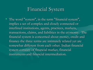 Financial System   The word "system", in the term "financial system", implies a set of complex and closely connected or interlined institutions, agents, practices, markets, transactions, claims, and liabilities in the economy.  The financial system is concerned about money, credit and finance-the three terms are intimately related yet are somewhat different from each other. Indian financial system consists of financial market, financial instruments and financial intermediation.  