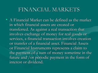 FINANCIAL MARKETS A Financial Market can be defined as the market in which financial assets are created or transferred. As against a real transaction that involves exchange of money for real goods or services, a financial transaction involves creation or transfer of a financial asset. Financial Assets or Financial Instruments represents a claim to the payment of a sum of money sometime in the future and /or periodic payment in the form of interest or dividend.  