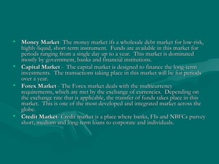 Money Market - The money market ifs a wholesale debt market for low-risk, highly-liquid, short-term instrument.  Funds are available in this market for periods ranging from a single day up to a year.  This market is dominated mostly by government, banks and financial institutions.  Capital Market  -  The capital market is designed to finance the long-term investments.  The transactions taking place in this market will be for periods over a year.  Forex Market  - The Forex market deals with the multicurrency requirements, which are met by the exchange of currencies.  Depending on the exchange rate that is applicable, the transfer of funds takes place in this market.  This is one of the most developed and integrated market across the globe.  Credit Market - Credit market is a place where banks, FIs and NBFCs purvey short, medium and long-term loans to corporate and individuals. 