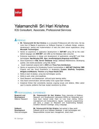 1
Mr. Beringer
Confidential- For Internal Infor Use Only
Yalamanchili Sri Hari Krishna
ICS Consultant, Associate, Professional Services
PROFILE
 Mr. Yalamanchili Sri Hari Krishna is a consultant Professional with Infor India. He has
more than 2 Years of experience as Software Engineer in software design, analysis,
development, testing and implementation of web and client server applications using
Microsoft Technologies.
 Hands on experience in application development in ASP.NET using C# as the code-
behind language and ADO.NET and LINQ as the Database data consumer.
 Extensive experience in design and development of applications using.NET and Web
technologies Asp.Net,php,CSS, Ajax, JavaScript,jquiry,Angularjs and HTML5.
 Good Experience in SQL Server Database design, Database Maintenance, Developing
queries, and stored procedures using SQL Server.
 Could implement projects both in MVC and Three-Tyre Architecture.
 Hands on experience for Developing Custom functionalities in ASP.NET Sitefinity CMS
Projects and has Good Experience in developing Custom Sitefinity Templates,
Widgets and Modules, Themes using Visual Studio 2012.
 Ability to learn & develop using new technologies quickly.
 Ability to work under strict deadlines.
 Good Research and Development skill and quick learning ability.
 Very Good communication skill and ability to be a good team member.
 Analytical thinker that consistently resolves ongoing issues and defects. Often called
upon to resolve problems that have eluded resolutions by others.
PROFESSIONAL EXPERIENCE
Research and
Development
Defence Research
Mr. Yalamanchili Sri Hari Krishna Done internship at Defense
Research and Development Laboratory (DRDL) at Hyderabad and
have been trained under them on Low level coding, String
management and manipulations, regular expression programming
and done a project on Research and implementing Multiple
Condition Decision Coverage using c language.
Software
Dovelopment
Web technologies
Mr. Yalamanchili Sri Hari Krishna had worked in New world
Software pvt.ltd as a Software Developer in web technologies and
Responsibilities include team management, direct client
 