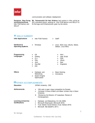 2
Mr. Beringer
Confidential- For Internal Infor Use Only
communication and software development.
Solutions , Bug Fixing
and Enhancements
Infor PLM fashion and
SELLIT
Mr. Yalamanchili Sri Hari Krishna had worked in Infor pvt.ltd as
ICS consultant,Assoc.,working on Infor PLM fashion and SELLIT to
fix the bugs and Enhancements given by the clients.
SKILLS SUMMARY
Infor Applications  Infor PLM Fashion  SellIT
Hardware &
Operating Systems
 Windows  Linux (Kali Linux, Ubuntu, fedora,
Debian, Linux Mint)
Programming
Languages
 C#
 Golang
 C++
 SQL
 Json
 Asp.Net
 php
 Html
 Java Script
 CSS
 JQuiry
 Ajax
 AngularJs
Others  Hardware and
Networking
 Search Engine
Optimization
 Basic Hacking
 Animations
OTHER ACCOMPLISHMENTS
Education GITAM University ,CSE
Achievements  12th rank in open chess competition by Eenadu.
 Achieved 3 times of Merit com-Mean scholar ship in Gitam
University.
 Worked as the Director of Yuvasahara Rotract of
Vishakapatnam.
Learning and service
Certifications
 Hardware and Networking (VJ info 2009)
 Microsoft Dreamspark (Microsoft 2010)
 Yuva Sahara Social Service (Yuva Sahara 2010)
 Microsoft .Net (DataPro 2011)
 