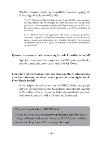 Não há custos nas escrituras para o INSS conforme o parágrafo
     1º do artigo 8º da Lei nº 8.620/1993.
          “Art. 8º O Instituto Nacional do Seguro Social (INSS), nas causas em
          que seja interessado na condição de autor, réu, assistente ou opoente,
          gozará das mesmas prerrogativas e privilégios assegurados à Fazenda
          Pública, inclusive quando à inalienabilidade e impenhorabilidade de
          seus bens.

          § 1º O INSS é isento do pagamento de custas, traslados, preparos,
          certidões, registros, averbações e quaisquer outros emolumentos, nas
          causas em que seja interessado nas condições de autor, réu, assistente
          ou opoente, inclusive nas ações de natureza trabalhista, acidentária e
          de benefícios.”



Quanto custa a construção de uma Agência da Previdência Social?
     O projeto básico prevê uma Agência com 330 metros quadrados
     de área construída, a um custo médio de R$ 750 mil.


Como deve proceder o município que não está entre os selecionados,
mas tem interesse no atendimento prestado pelas Agências da
Previdência Social?
     O município poderá contar com o PREVCidade, que presta
     serviços previdenciários nas localidades onde não há Agência
     da Previdência Social. Essas unidades são instaladas por meio
     de Convênio entre o INSS e a Prefeitura Municipal.




  Para saber mais sobre o PREVCidade:

  No site da Previdência Social (www.previdencia.gov.br), acesse
  “Mapa do Portal” e clique em “Portal do PREVCidade” ou digite
  o endereço: http://www3.dataprev.gov.br/map/.



                                   – 9 –
 