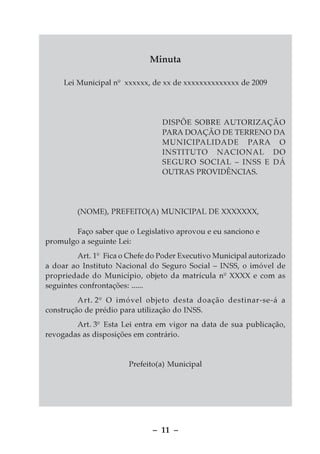 Minuta

     Lei Municipal nº xxxxxx, de xx de xxxxxxxxxxxxxx de 2009




                                 DISPÕE SOBRE AUTORIZAÇÃO
                                 PARA DOAÇÃO DE TERRENO DA
                                 MUNICIPALIDADE PARA O
                                 INSTITUTO NACIONAL DO
                                 SEGURO SOCIAL – INSS E DÁ
                                 OUTRAS PROVIDÊNCIAS.




         (NOME), PREFEITO(A) MUNICIPAL DE XXXXXXX,

        Faço saber que o Legislativo aprovou e eu sanciono e
promulgo a seguinte Lei:
         Art. 1º Fica o Chefe do Poder Executivo Municipal autorizado
a doar ao Instituto Nacional do Seguro Social – INSS, o imóvel de
propriedade do Município, objeto da matrícula nº XXXX e com as
seguintes confrontações: ......
         Art. 2º O imóvel objeto desta doação destinar-se-á a
construção de prédio para utilização do INSS.
        Art. 3º Esta Lei entra em vigor na data de sua publicação,
revogadas as disposições em contrário.


                       Prefeito(a) Municipal




                              – 11 –
 