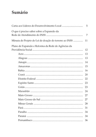 Sumário


Carta aos Líderes do Desenvolvimento Local .................................                                5

O que é preciso saber sobre a Expansão da
Rede de Atendimento do INSS ..........................................................                      7

Minuta de Projeto de Lei de doação do terreno ao INSS ............... 11

Plano de Expansão e Reforma da Rede de Agências da
Previdência Social ................................................................................ 12
        Acre.............................................................................................. 13
        Alagoas ....................................................................................... 13
        Amapá ......................................................................................... 14
        Amazonas ................................................................................... 15
        Bahia ............................................................................................ 16
        Ceará ........................................................................................... 20
        Distrito Federal .......................................................................... 22
        Espírito Santo ............................................................................. 23
        Goiás ............................................................................................ 23
        Maranhão ................................................................................... 24
        Mato Grosso ............................................................................... 27
        Mato Grosso do Sul ................................................................... 27
        Minas Gerais .............................................................................. 28
        Pará .............................................................................................. 31
        Paraíba ........................................................................................ 34
        Paraná ......................................................................................... 34
        Pernambuco................................................................................ 36
 