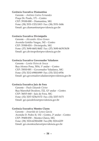 Gerência Executiva Diamantina
  Gerente – Antônio Carlos Fernandes
  Praça Dr. Prado, 171 – Centro
  CEP: 39100-000 – Diamantina, MG
  Fone: (38) 3531-1321/1815 Fax: (38) 3531-1606
  Email: gex.diamantina@previdencia.gov.br


Gerência Executiva Divinópolis
  Gerente – Alexandre Alves Gomes
  Avenida Getúlio Vargas, 342 – Centro
  CEP: 35500-024 – Divinópolis, MG
  Fone: (37) 3690-4601/4602 Fax: (37) 3690-4639/3638
  Email: gex.divinopolis@previdencia.gov.br


Gerência Executiva Governador Valadares
  Gerente – Lenita Vieira de Souza
  Rua Afonso Pena, 3016, 1º andar – Centro
  CEP: 35010-001 – Governador Valadares, MG
  Fone: (33) 3212-6988/6989 Fax: (33) 3212-6936
  Email: gex.governadorvaladares@previdencia.gov.br


Gerência Executiva Juíz de Fora
  Gerente – Paulo Eduardo Cirino
  Rua Marechal Deodoro, 722, 12º andar – Centro
  CEP: 36015-460 – Juíz de Fora, MG
  Fone: (32) 3257-5236/5172 Fax: (32) 3257-5173
  Email: gex.juizdefora@previdencia.gov.br


Gerência Executiva Montes Claros
  Gerente – Amarildo de Lemos Garcia
  Avenida D. Pedro II, 152 – Centro, 2º andar – Centro
  CEP: 39400-058 – Montes Claros, MG
  Fone: (38) 3224-6230/6200 Fax:(38) 3224-6229
  Email: gex.montesclaros@previdencia.gov.br



                             – 58 –
 