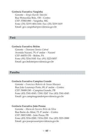 Gerência Executiva Varginha
   Gerente – Sérgio Kuroki Takeishi
   Rua Wenceslau Brás, 150 – Centro
   CEP: 37002-080 – Varginha, MG
   Fone: (35) 3219-1401/1416 Fax: (35) 3219-1419
   Email: gex.varginha@previdencia.gov.br



Pará


 Gerência Executiva Belém
   Gerente – Damiana Santos Cabral
   Avenida Nazaré, 79, 6º andar – Nazaré
   CEP: 66035-170 – Belém, PA
   Fone: (91) 3216-5183 Fax: (91) 3223-5057
   Email: gex.belem@previdencia.gov.br



Paraíba


 Gerência Executiva Campina Grande
   Gerente – Francisco Roberto de Sousa Marques
   Rua João Lourenço Porto, 89, 6º andar – Centro
   CEP: 58400-240 – Campina Grande, PB
   Fone: (83) 3341-4545 / 3341-3267 Fax: (83) 3341-4545
   Email: gex.campinagrande@previdencia.gov.br



 Gerência Executiva João Pessoa
   Gerente – Maria do Socorro Brito da Silva
   Rua Barão do Abiaí, 73, 8º andar – Centro
   CEP: 58013-080 – João Pesoa, PB
   Fone: (83) 3216-2200 / 3216-2201 Fax: (83) 3221-2000
   Email: gex.joaopessoa@previdencia.gov.br



                              – 60 –
 