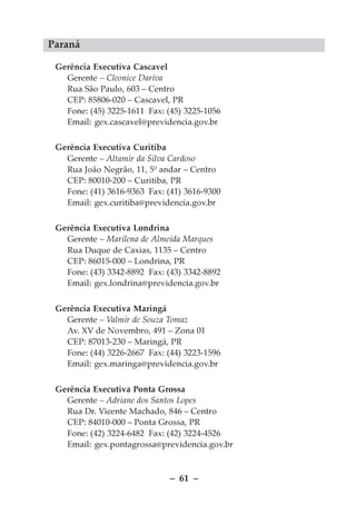 Paraná

 Gerência Executiva Cascavel
   Gerente – Cleonice Dariva
   Rua São Paulo, 603 – Centro
   CEP: 85806-020 – Cascavel, PR
   Fone: (45) 3225-1611 Fax: (45) 3225-1056
   Email: gex.cascavel@previdencia.gov.br

 Gerência Executiva Curitiba
   Gerente – Altamir da Silva Cardoso
   Rua João Negrão, 11, 5º andar – Centro
   CEP: 80010-200 – Curitiba, PR
   Fone: (41) 3616-9363 Fax: (41) 3616-9300
   Email: gex.curitiba@previdencia.gov.br

 Gerência Executiva Londrina
   Gerente – Marilena de Almeida Marques
   Rua Duque de Caxias, 1135 – Centro
   CEP: 86015-000 – Londrina, PR
   Fone: (43) 3342-8892 Fax: (43) 3342-8892
   Email: gex.londrina@previdencia.gov.br


 Gerência Executiva Maringá
   Gerente – Valmir de Souza Tomaz
   Av. XV de Novembro, 491 – Zona 01
   CEP: 87013-230 – Maringá, PR
   Fone: (44) 3226-2667 Fax: (44) 3223-1596
   Email: gex.maringa@previdencia.gov.br


 Gerência Executiva Ponta Grossa
   Gerente – Adriane dos Santos Lopes
   Rua Dr. Vicente Machado, 846 – Centro
   CEP: 84010-000 – Ponta Grossa, PR
   Fone: (42) 3224-6482 Fax: (42) 3224-4526
   Email: gex.pontagrossa@previdencia.gov.br



                              – 61 –
 