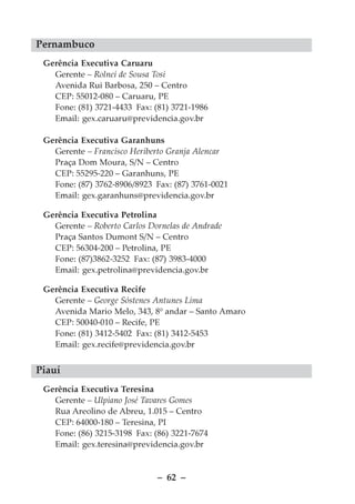 Pernambuco
 Gerência Executiva Caruaru
   Gerente – Rolnei de Sousa Tosi
   Avenida Rui Barbosa, 250 – Centro
   CEP: 55012-080 – Caruaru, PE
   Fone: (81) 3721-4433 Fax: (81) 3721-1986
   Email: gex.caruaru@previdencia.gov.br

 Gerência Executiva Garanhuns
   Gerente – Francisco Heriberto Granja Alencar
   Praça Dom Moura, S/N – Centro
   CEP: 55295-220 – Garanhuns, PE
   Fone: (87) 3762-8906/8923 Fax: (87) 3761-0021
   Email: gex.garanhuns@previdencia.gov.br

 Gerência Executiva Petrolina
   Gerente – Roberto Carlos Dornelas de Andrade
   Praça Santos Dumont S/N – Centro
   CEP: 56304-200 – Petrolina, PE
   Fone: (87)3862-3252 Fax: (87) 3983-4000
   Email: gex.petrolina@previdencia.gov.br

 Gerência Executiva Recife
   Gerente – George Sóstenes Antunes Lima
   Avenida Mario Melo, 343, 8º andar – Santo Amaro
   CEP: 50040-010 – Recife, PE
   Fone: (81) 3412-5402 Fax: (81) 3412-5453
   Email: gex.recife@previdencia.gov.br


Piauí
 Gerência Executiva Teresina
   Gerente – Ulpiano José Tavares Gomes
   Rua Areolino de Abreu, 1.015 – Centro
   CEP: 64000-180 – Teresina, PI
   Fone: (86) 3215-3198 Fax: (86) 3221-7674
   Email: gex.teresina@previdencia.gov.br


                              – 62 –
 
