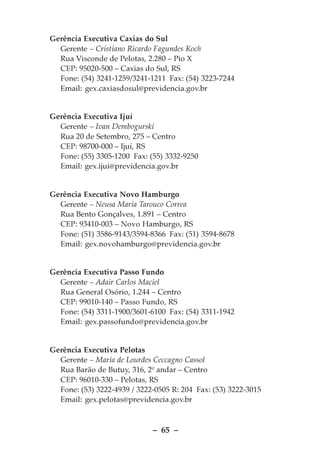 Gerência Executiva Caxias do Sul
  Gerente – Cristiano Ricardo Fagundes Koch
  Rua Visconde de Pelotas, 2.280 – Pio X
  CEP: 95020-500 – Caxias do Sul, RS
  Fone: (54) 3241-1259/3241-1211 Fax: (54) 3223-7244
  Email: gex.caxiasdosul@previdencia.gov.br


Gerência Executiva Ijuí
  Gerente – Ivan Dembogurski
  Rua 20 de Setembro, 275 – Centro
  CEP: 98700-000 – Ijuí, RS
  Fone: (55) 3305-1200 Fax: (55) 3332-9250
  Email: gex.ijui@previdencia.gov.br


Gerência Executiva Novo Hamburgo
  Gerente – Neusa Maria Tarouco Correa
  Rua Bento Gonçalves, 1.891 – Centro
  CEP: 93410-003 – Novo Hamburgo, RS
  Fone: (51) 3586-9143/3594-8366 Fax: (51) 3594-8678
  Email: gex.novohamburgo@previdencia.gov.br


Gerência Executiva Passo Fundo
  Gerente – Adair Carlos Maciel
  Rua General Osório, 1.244 – Centro
  CEP: 99010-140 – Passo Fundo, RS
  Fone: (54) 3311-1900/3601-6100 Fax: (54) 3311-1942
  Email: gex.passofundo@previdencia.gov.br


Gerência Executiva Pelotas
  Gerente – Maria de Lourdes Ceccagno Cassol
  Rua Barão de Butuy, 316, 2º andar – Centro
  CEP: 96010-330 – Pelotas, RS
  Fone: (53) 3222-4939 / 3222-0505 R: 204 Fax: (53) 3222-3015
  Email: gex.pelotas@previdencia.gov.br



                             – 65 –
 