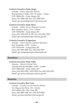 Gerência Executiva Porto Alegre
   Gerente – Sinara Aparecida Pastório
   Rua Jerônimo Coelho, 127, 10º andar – Centro
   CEP: 90010-241 – Porto Alegre, RS
   Fone: (51) 3208-5310 Fax: (51) 3208-5315
   Email: gex.portoalegre@previdencia.gov.br

 Gerência Executiva Santa Maria
   Gerente – Adelar Vicente Rodrigues Escobar
   Rua Venâncio Aires, 2.114 – Centro
   CEP: 97010-004 – Santa Maria, RS
   Fone: (55) 3222-4521 R: 209 Fax: (55) 3222-3758
   Email: gex.santamaria@previdencia.gov.br

 Gerência Executiva Uruguaiana
   Gerente – Vilson Antônio Catharino Rodrigues
   Rua Tiradentes, 2.781 – Centro
   CEP: 97510-501 – Uruguaiana, RS
   Fone: (55) 3401-2000 Fax: (55) 3412-2597
   Email: gex.uruguaiana@previdencia.gov.br


Rondônia
 Gerência Executiva Porto Velho
   Gerente – Márcia Cristina Pinto
   Avenida Sete de Setembro, 1.044 – Centro
   CEP: 76801-096 – Porto Velho, RO
   Fone: (69) 3223-2389 / 3223-7409 Fax: (69) 3223-2431
   Email: gex.portovelho@previdencia.gov.br


Roraima
 Gerência Executiva Boa Vista
   Gerente – Leonilza Lucena Possebon Ribeiro
   Av. Glaycon de Paiva, 132 – Centro
   CEP: 69301–250 – Boa Vista, RR
   Fone: (95) 4009-1600 Fax: (95) 3623-0702
   Email: gex.boavista@previdencia.gov.br



                              – 66 –
 