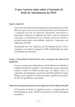 O que é preciso saber sobre a Expansão da
          Rede de Atendimento do INSS



Qual o objetivo?
     O processo de melhoria do atendimento é permanente e envolve
     diversas ações como a concessão de benefícios em 30 minutos e
     a expansão da rede de agências. Queremos interiorizar e
     aumentar o número de Agências em todo o país. A expansão
     reforçará o atendimento nas cidades de porte médio e
     proporcionará mais comodidade, conforto e segurança aos
     segurados do INSS.
     Atualmente há 1.110 Agências da Previdência Social. Com a
     expansão, esse número chegará a 1.830, distribuídas em todos
     as unidades da federação.


O que a Previdência Social busca com o aumento do número de
Agências?
     Levar os serviços previdenciários a 30,8 milhões de cidadãos e
     cidadãs brasileiros evitando o deslocamento para os grandes
     centros. Estudo do INSS revelou que, em alguns casos, os
     segurados são obrigados a percorrer até 600 quilômetros para
     chegar a uma Agência. Os deslocamentos, quando necessários,
     são de 150 quilômetros em média.


Todos os municípios podem ter uma Agência da Previdência Social?
     A Expansão da Rede de Agências prevê a implantação em
     720 municípios. Hoje, o INSS está presente em 950 municípios
     brasileiros.


                              – 7 –
 