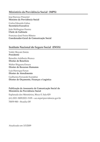 Ministério da Previdência Social (MPS)
José Barroso Pimentel
Ministro da Previdência Social
Carlos Eduardo Gabas
Secretário-Executivo
João Wellington Pereira
Chefe de Gabinete
Francisco José Freire Ribeiro
Coordenador-Geral de Comunicação Social



Instituto Nacional do Seguro Social (INSS)
Valdir Moysés Simão
Presidente
Benedito Adalberto Brunca
Diretor de Benefício
Walter Shigueru Emura
Diretor de Recursos Humanos
Luís Henrique Fanan
Diretor de Atendimento
Guilherme Fernando Scandelai
Diretor de Orçamento, Finanças e Logística



Publicação da Assessoria de Comunicação Social do
Ministério da Previdência Social
Esplanada dos Ministérios, Bloco F, Sala 829
(61) 2021-5009/2021-5109 – acs.mps@previdencia.gov.br
70059-900 – Brasília-DF




Atualizado em 3/3/2009
 