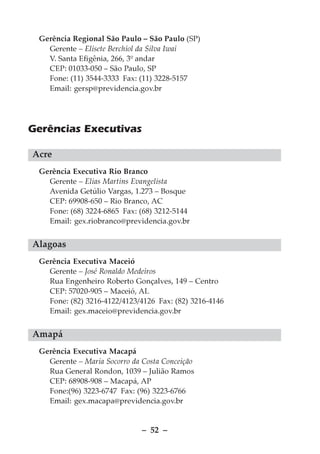 Gerência Regional São Paulo – São Paulo (SP)
   Gerente – Elisete Berchiol da Silva Iwai
   V. Santa Efigênia, 266, 3º andar
   CEP: 01033-050 – São Paulo, SP
   Fone: (11) 3544-3333 Fax: (11) 3228-5157
   Email: gersp@previdencia.gov.br




Gerências Executivas

Acre
 Gerência Executiva Rio Branco
   Gerente – Elias Martins Evangelista
   Avenida Getúlio Vargas, 1.273 – Bosque
   CEP: 69908-650 – Rio Branco, AC
   Fone: (68) 3224-6865 Fax: (68) 3212-5144
   Email: gex.riobranco@previdencia.gov.br


Alagoas
 Gerência Executiva Maceió
   Gerente – José Ronaldo Medeiros
   Rua Engenheiro Roberto Gonçalves, 149 – Centro
   CEP: 57020-905 – Maceió, AL
   Fone: (82) 3216-4122/4123/4126 Fax: (82) 3216-4146
   Email: gex.maceio@previdencia.gov.br


Amapá
 Gerência Executiva Macapá
   Gerente – Maria Socorro da Costa Conceição
   Rua General Rondon, 1039 – Julião Ramos
   CEP: 68908-908 – Macapá, AP
   Fone:(96) 3223-6747 Fax: (96) 3223-6766
   Email: gex.macapa@previdencia.gov.br


                              – 52 –
 