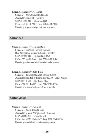 Gerência Executiva Goiânia
   Gerente – José Aparecido da Silva
   Avenida Goiás, 51 – Centro
   CEP: 74005-010 – Goiânia, GO
   Fone: (62) 3612-7301 Fax: (62) 3612-7156
   Email: gex.goiania@previdencia.gov.br



Maranhão


 Gerência Executiva Imperatriz
   Gerente – Antônio Queiroz Galvão
   Rua Simplício Moreira, 1.026 – Centro
   CEP: 65900-410 – Imperatriz, MA
   Fone: (99) 3525-9022 Fax: (99) 3523-1317
   Email: gex.imperatriz@previdencia.gov.br



 Gerência Executiva São Luís
   Gerente – Rosângela Diniz Ribeiro Cabral
   Avenida Senador Vitorino Freire, 29 – Anel Viário
   CEP: 65010-650 – São Luís, MA
   Fone: (98) 3214-5269 Fax: (98) 3231-1556
   Email: gex.saoluiz@previdencia.gov.br



Mato Grosso


 Gerência Executiva Cuiabá
   Gerente – Lucy Rosa da Silva
   Avenida Getúlio Vargas, 553 – Centro
   CEP: 78005-905 – Cuiabá, MT
   Fone: (65) 3928-1676/1677 Fax: (65) 3928-1756
   Email: gex.cuiaba@previdencia.gov.br



                              – 56 –
 