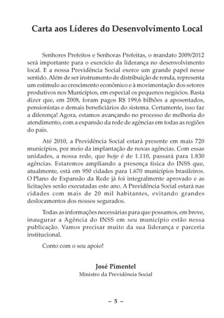 Carta aos Líderes do Desenvolvimento Local

       Senhores Prefeitos e Senhoras Prefeitas, o mandato 2009/2012
será importante para o exercício da liderança no desenvolvimento
local. E a nossa Previdência Social exerce um grande papel nesse
sentido. Além de ser instrumento de distribuição de renda, representa
um estímulo ao crescimento econômico e à movimentação dos setores
produtivos nos Municípios, em especial os pequenos negócios. Basta
dizer que, em 2008, foram pagos R$ 199,6 bilhões a aposentados,
pensionistas e demais beneficiários do sistema. Certamente, isso faz
a diferença! Agora, estamos avançando no processo de melhoria do
atendimento, com a expansão da rede de agências em todas as regiões
do país.
       Até 2010, a Previdência Social estará presente em mais 720
municípios, por meio da implantação de novas agências. Com essas
unidades, a nossa rede, que hoje é de 1.110, passará para 1.830
agências. Estaremos ampliando a presença física do INSS que,
atualmente, está em 950 cidades para 1.670 municípios brasileiros.
O Plano de Expansão da Rede já foi integralmente aprovado e as
licitações serão executadas este ano. A Previdência Social estará nas
cidades com mais de 20 mil habitantes, evitando grandes
deslocamentos dos nossos segurados.
      Todas as informações necessárias para que possamos, em breve,
inaugurar a Agência do INSS em seu município estão nessa
publicação. Vamos precisar muito da sua liderança e parceria
institucional.
     Conto com o seu apoio!


                          José Pimentel
                    Ministro da Previdência Social




                               – 5 –
 