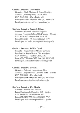 Gerência Executiva Ouro Preto
  Gerente – Sibele Machado de Souza Monteiro
  Avenida Queiróz Júnior, 216 – Centro
  CEP: 35691-530 – Ouro Preto, MG
  Fone: (31) 3569-1530/1535 Fax: (31) 3569-1529
  Email: gex.ouropreto@previdencia.gov.br


Gerência Executiva Poços de Caldas
  Gerente – Silvana Cunha Vale Nogueira
  Avenida Francisco Salles, 177, 2º andar – Centro
  CEP: 37701-013 – Poços de Caldas, MG
  Fone: (35) 3729-1105 Fax: (35) 3729-1178
  Email: gex.pocosdecaldas@previdencia.gov.br


Gerência Executiva Teófilo Otoni
  Gerente – Jorge Denilson Moreira Carmona
  Rua José de Souza Neves, 75 – Marajoara
  CEP: 39803-137 – Teófilo Otoni, MG
  Fone: (33) 3529-3400/3423 Fax: (33) 3529-3412
  Email: gex.teofilootoni@previdencia.gov.br


Gerência Executiva Uberaba
  Gerente – Dolorisio Humberto da Silva
  Avenida Leopoldino de Oliveira, 4.086 – Centro
  CEP: 38010-000 – Uberaba, MG
  Fone: (34) 3318-4000/4052 Fax: (34) 3318-4051
  Email: gex.uberaba@previdencia.gov.br


Gerência Executiva Uberlândia
  Gerente – Miriam Neri Pacheco
  Praça Clarimundo Carneiro, 162 – Centro
  CEP: 38400-154 – Uberlândia, MG
  Fone: (34) 3239-7778 Fax: (34) 3239-7769
  Email: gex.uberlandia@previdencia.gov.br



                             – 59 –
 