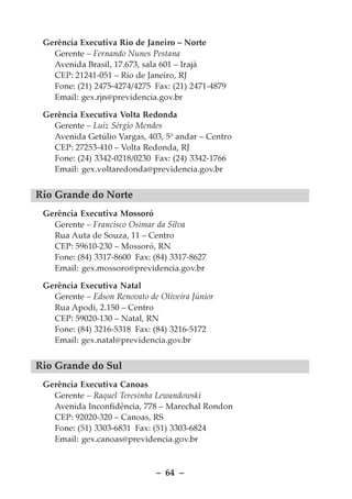 Gerência Executiva Rio de Janeiro – Norte
   Gerente – Fernando Nunes Pestana
   Avenida Brasil, 17.673, sala 601 – Irajá
   CEP: 21241-051 – Rio de Janeiro, RJ
   Fone: (21) 2475-4274/4275 Fax: (21) 2471-4879
   Email: gex.rjn@previdencia.gov.br

 Gerência Executiva Volta Redonda
   Gerente – Luiz Sérgio Mendes
   Avenida Getúlio Vargas, 403, 5º andar – Centro
   CEP: 27253-410 – Volta Redonda, RJ
   Fone: (24) 3342-0218/0230 Fax: (24) 3342-1766
   Email: gex.voltaredonda@previdencia.gov.br


Rio Grande do Norte
 Gerência Executiva Mossoró
   Gerente – Francisco Osimar da Silva
   Rua Auta de Souza, 11 – Centro
   CEP: 59610-230 – Mossoró, RN
   Fone: (84) 3317-8600 Fax: (84) 3317-8627
   Email: gex.mossoro@previdencia.gov.br

 Gerência Executiva Natal
   Gerente – Edson Renovato de Oliveira Júnior
   Rua Apodi, 2.150 – Centro
   CEP: 59020-130 – Natal, RN
   Fone: (84) 3216-5318 Fax: (84) 3216-5172
   Email: gex.natal@previdencia.gov.br


Rio Grande do Sul
 Gerência Executiva Canoas
   Gerente – Raquel Teresinha Lewandowski
   Avenida Inconfidência, 778 – Marechal Rondon
   CEP: 92020-320 – Canoas, RS
   Fone: (51) 3303-6831 Fax: (51) 3303-6824
   Email: gex.canoas@previdencia.gov.br



                              – 64 –
 