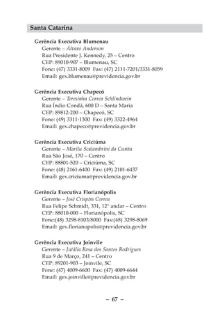 Santa Catarina

 Gerência Executiva Blumenau
   Gerente – Álvaro Anderson
   Rua Presidente J. Kennedy, 25 – Centro
   CEP: 89010-907 – Blumenau, SC
   Fone: (47) 3331-8009 Fax: (47) 2111-7201/3331-8059
   Email: gex.blumenau@previdencia.gov.br

 Gerência Executiva Chapecó
   Gerente – Teresinha Correa Schlindwein
   Rua Índio Condá, 600 D – Santa Maria
   CEP: 89812-200 – Chapecó, SC
   Fone: (49) 3311-1300 Fax: (49) 3322-4964
   Email: gex.chapeco@previdencia.gov.br

 Gerência Executiva Criciúma
   Gerente – Marilu Scalambrini da Cunha
   Rua São José, 170 – Centro
   CEP: 88801-520 – Criciúma, SC
   Fone: (48) 2161-6400 Fax: (49) 2101-6437
   Email: gex.criciuma@previdencia.gov.br

 Gerência Executiva Florianópolis
   Gerente – José Crispim Correa
   Rua Felipe Schmidt, 331, 12° andar – Centro
   CEP: 88010-000 – Florianópolis, SC
   Fone:(48) 3298-8103/8000 Fax:(48) 3298-8069
   Email: gex.florianopolis@previdencia.gov.br

 Gerência Executiva Joinvile
   Gerente – Jutália Rosa dos Santos Rodrigues
   Rua 9 de Março, 241 – Centro
   CEP: 89201-903 – Joinvile, SC
   Fone: (47) 4009-6600 Fax: (47) 4009-6644
   Email: gex.joinville@previdencia.gov.br



                               – 67 –
 