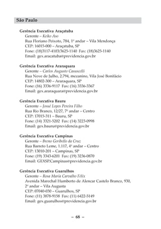 São Paulo

 Gerência Executiva Araçatuba
   Gerente – Keiko Aso
   Rua Floriano Peixoto, 784, 1º andar – Vila Mendonça
   CEP: 16015-000 – Araçatuba, SP
   Fone: (18)3117-4103/3625-1140 Fax: (18)3625-1140
   Email: gex.aracatuba@previdencia.gov.br

 Gerência Executiva Araraquara
   Gerente – Carlos Augusto Casuscelli
   Rua Nove de Julho, 2.794, mezanino, Vila José Bonifácio
   CEP: 14802-300 – Araraquara, SP
   Fone: (16) 3336-9117 Fax: (16) 3336-3367
   Email: gex.araraquara@previdencia.gov.br

 Gerência Executiva Bauru
   Gerente – Josué Lopes Pereira Filho
   Rua Rio Branco, 12/27, 7º andar – Centro
   CEP: 17015-311 – Bauru, SP
   Fone: (14) 3321-5202 Fax: (14) 3223-0998
   Email: gex.bauru@previdencia.gov.br

 Gerência Executiva Campinas
   Gerente – Breno Geribello da Cruz
   Rua Barreto Leme, 1.117, 4º andar – Centro
   CEP: 13010-201 – Campinas, SP
   Fone: (19) 3343-6201 Fax: (19) 3236-0870
   Email: GEXSP.Campinas@previdencia.gov.br

 Gerência Executiva Guarulhos
   Gerente – Rosa Maria Carvalho Félix
   Avenida Marechal Humberto de Alencar Castelo Branco, 930,
   2º andar – Vila Augusta
   CEP: 07040-030 – Guarulhos, SP
   Fone: (11) 3878-9158 Fax: (11) 6422-5149
   Email: gex.guarulhos@previdencia.gov.br



                             – 68 –
 
