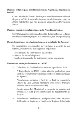 Quais os critérios para a instalação de uma Agência da Previdência
Social?
     Como a idéia do Projeto é reforçar o atendimento nas cidades
     de porte médio, foram selecionados municípios com mais de
     20 mil habitantes, que não possuem unidades da Previdência
     Social.

Quais os municípios selecionados pela Previdência Social?
     Os 720 municípios selecionados estão distribuídos em todas as
     unidades da federação (veja lista completa ao final desta publicação).

O que devem fazer os selecionados para a instalação da Agência?
     Os municípios selecionados devem fazer a doação de um
     terreno, que atenderá aos seguintes requisitos:
     – área mínima de 1.000 metros quadrados
     – terreno de superfície plana
     – localização central e de fácil acesso para a população

Como fazer a doação do terreno ao INSS?
     •    O Prefeito ou Prefeita indica o terreno que deseja doar.
     •    A Engenharia do INSS realiza vistoria preliminar para
          verificar se o terreno preenche as condições para construção
          da Agência.
     •    Atendidos os critérios, o Prefeito ou Prefeita encaminha
          Projeto de Lei à Câmara Municipal (veja Minuta de Projeto
          de Lei de doação do terreno ao INSS).
     •    Sancionada a Lei Municipal, a proposta de doação será
          enviada ao INSS para autorização de recebimento de
          doação.
     •    Autorizado o recebimento, será providenciada a Escritura
          de Doação e o Registro no Cartório de Registro de Imóveis.


                                 – 8 –
 