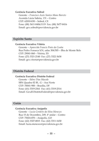 Gerência Executiva Sobral
   Gerente – Francisco Assis Santos Mano Barreto
   Avenida Lúcia Sabóia, 131 – Centro
   CEP: 62010-830 – Sobral, CE
   Fone: (88) 3611-8406/1119 Fax: (88) 3677-8416
   Email: gex.sobral@previdencia.gov.br



Espírito Santo
 Gerência Executiva Vitória
   Gerente – Aparecida Francis Pinto da Cunha
   Rua Pedro Fonseca S/N, salas 304/305 – Ilha de Monte Belo
   CEP: 29041-060 – Vitória, ES
   Fone: (27) 3321-2140 Fax: (27) 3322-3658
   Email: gex.vitoria@previdencia.gov.br



Distrito Federal
 Gerência Executiva Distrito Federal
   Gerente – Ildine Dias Macedo
   SBN Quadra 02 BL. G – Asa Norte
   CEP: 70041-900 – Brasília, DF
   Fone: (61) 3319-2561 Fax: (61) 3319-2514
   Email: Gexdf.DistritoFederal@previdencia.gov.br



Goiás
 Gerência Executiva Anápolis
   Gerente – Luzia Cordeiro da Silva Menezes
   Rua 15 de Dezembro, 249, 4º andar – Centro
   CEP: 75024-070 – Anápolis, GO
   Fone: (62) 3327-0015 Fax: (62) 3311-1650
   Email: luzia.menezes@previdencia.gov.br



                              – 55 –
 