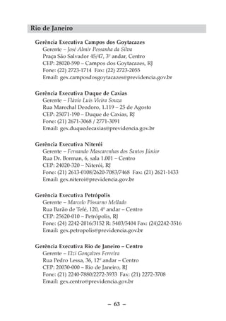 Rio de Janeiro

 Gerência Executiva Campos dos Goytacazes
   Gerente – José Almir Pessanha da Silva
   Praça São Salvador 45/47, 3º andar, Centro
   CEP: 28020-590 – Campos dos Goytacazes, RJ
   Fone: (22) 2723-1714 Fax: (22) 2723-2055
   Email: gex.camposdosgoytacazes@previdencia.gov.br

 Gerência Executiva Duque de Caxias
   Gerente – Flávio Luis Vieira Souza
   Rua Marechal Deodoro, 1.119 – 25 de Agosto
   CEP: 25071-190 – Duque de Caxias, RJ
   Fone: (21) 2671-3068 / 2771-3091
   Email: gex.duquedecaxias@previdencia.gov.br

 Gerência Executiva Niterói
   Gerente – Fernando Mascarenhas dos Santos Júnior
   Rua Dr. Borman, 6, sala 1.001 – Centro
   CEP: 24020-320 – Niterói, RJ
   Fone: (21) 2613-0108/2620-7083/7468 Fax: (21) 2621-1433
   Email: gex.niteroi@previdencia.gov.br

 Gerência Executiva Petrópolis
   Gerente – Marcelo Pissurno Mellado
   Rua Barão de Tefé, 120, 4º andar – Centro
   CEP: 25620-010 – Petrópolis, RJ
   Fone: (24) 2242-2016/3152 R: 5403/5404 Fax: (24)2242-3516
   Email: gex.petropolis@previdencia.gov.br

 Gerência Executiva Rio de Janeiro – Centro
   Gerente – Elzi Gonçalves Ferreira
   Rua Pedro Lessa, 36, 12º andar – Centro
   CEP: 20030-000 – Rio de Janeiro, RJ
   Fone: (21) 2240-7880/2272-3933 Fax: (21) 2272-3708
   Email: gex.centro@previdencia.gov.br



                              – 63 –
 