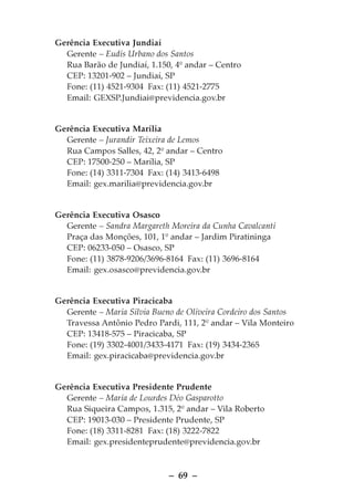 Gerência Executiva Jundiaí
  Gerente – Eudis Urbano dos Santos
  Rua Barão de Jundiaí, 1.150, 4º andar – Centro
  CEP: 13201-902 – Jundiaí, SP
  Fone: (11) 4521-9304 Fax: (11) 4521-2775
  Email: GEXSP.Jundiai@previdencia.gov.br


Gerência Executiva Marília
  Gerente – Jurandir Teixeira de Lemos
  Rua Campos Salles, 42, 2º andar – Centro
  CEP: 17500-250 – Marília, SP
  Fone: (14) 3311-7304 Fax: (14) 3413-6498
  Email: gex.marilia@previdencia.gov.br


Gerência Executiva Osasco
  Gerente – Sandra Margareth Moreira da Cunha Cavalcanti
  Praça das Monções, 101, 1º andar – Jardim Piratininga
  CEP: 06233-050 – Osasco, SP
  Fone: (11) 3878-9206/3696-8164 Fax: (11) 3696-8164
  Email: gex.osasco@previdencia.gov.br


Gerência Executiva Piracicaba
  Gerente – Maria Silvia Bueno de Oliveira Cordeiro dos Santos
  Travessa Antônio Pedro Pardi, 111, 2º andar – Vila Monteiro
  CEP: 13418-575 – Piracicaba, SP
  Fone: (19) 3302-4001/3433-4171 Fax: (19) 3434-2365
  Email: gex.piracicaba@previdencia.gov.br


Gerência Executiva Presidente Prudente
  Gerente – Maria de Lourdes Déo Gasparotto
  Rua Siqueira Campos, 1.315, 2º andar – Vila Roberto
  CEP: 19013-030 – Presidente Prudente, SP
  Fone: (18) 3311-8281 Fax: (18) 3222-7822
  Email: gex.presidenteprudente@previdencia.gov.br



                             – 69 –
 