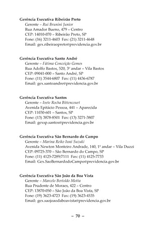 Gerência Executiva Ribeirão Preto
  Gerente – Rui Brunini Junior
  Rua Amador Bueno, 479 – Centro
  CEP: 14010-070 – Ribeirão Preto, SP
  Fone: (16) 3211-4603 Fax: (21) 3211-4648
  Email: gex.ribeiraopreto@previdencia.gov.br


Gerência Executiva Santo André
  Gerente – Fátima Conceição Gomes
  Rua Adolfo Bastos, 520, 3º andar – Vila Bastos
  CEP: 09041-000 – Santo André, SP
  Fone: (11) 3544-6807 Fax: (11) 4436-6787
  Email: gex.santoandre@previdencia.gov.br


Gerência Executiva Santos
  Gerente – Ivete Rocha Bittencourt
  Avenida Epitácio Pessoa, 441 – Aparecida
  CEP: 11030-601 – Santos, SP
  Fone: (13) 3878-8501 Fax: (13) 3271-3807
  Email: gexsp.santos@previdencia.gov.br


Gerência Executiva São Bernardo do Campo
  Gerente – Marina Reiko Iwai Suzuki
  Avenida Newton Monteiro Andrade, 140, 1º andar – Vila Duzzi
  CEP: 09725-370 – São Bernardo do Campo, SP
  Fone: (11) 4125-7289/7111 Fax: (11) 4125-7733
  Email: Gex.SaoBernardodoCampo@previdencia.gov.br


Gerência Executiva São João da Boa Vista
  Gerente – Marcelo Bertoldo Motta
  Rua Prudente de Moraes, 422 – Centro
  CEP: 13870-050 – São João da Boa Vista, SP
  Fone: (19) 3623-4723 Fax: (19) 3623-4535
  Email: gex.saojoaodaboavista@previdencia.gov.br



                             – 70 –
 