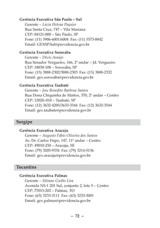 Gerência Executiva São Paulo – Sul
   Gerente – Lúcia Helena Paquier
   Rua Santa Cruz, 747 – Vila Mariana
   CEP: 04121-000 – São Paulo, SP
   Fone: (11) 5906-6001/6004 Fax: (11) 5573-8842
   Email: GEXSP.Sul@previdencia.gov.br

 Gerência Executiva Sorocaba
   Gerente – Décio Araújo
   Rua Senador Vergueiro, 166, 2º andar – Jd. Vergueiro
   CEP: 18030-108 – Sorocaba, SP
   Fone: (15) 3888-2302/3888-2303 Fax: (15) 3888-2332
   Email: gex.sorocaba@previdencia.gov.br

 Gerência Executiva Taubaté
   Gerente – Jose Benedito Barbosa Santos
   Rua Dona Chiquinha de Mattos, 370, 2º andar – Centro
   CEP: 12020–010 – Taubaté, SP
   Fone: (12) 3632-4205/3633-3544 Fax: (12) 3632-3544
   Email: gex.taubate@previdencia.gov.br


Sergipe
 Gerência Executiva Aracaju
   Gerente – Augusto Fábio Oliveira dos Santos
   Av. Dr. Carlos Firpo, 147, 11º andar – Centro
   CEP: 49010-250 – Aracaju, SE
   Fone: (79) 3205-9334 Fax: (79) 3214-5136
   Email: gex.aracaju@previdencia.gov.br


Tocantins
 Gerência Executiva Palmas
   Gerente – Silvano Coelho Lira
   Avenida NS-1 201 Sul, conjunto 2, lote 5 – Centro
   CEP: 77015-202 – Palmas, TO
   Fone: (63) 3233-3111 Fax: (63) 3233-3001
   Email: gex.palmas@previdencia.gov.br



                              – 72 –
 