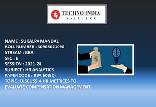 NAME : SUKALPA MANDAL
ROLL NUMBER : 30905021090
STREAM : BBA
SEC : E
SESSION : 2021-24
SUBJECT : HR ANALYTICS
PAPER CODE : BBA 603(C)
TOPIC : DISCUSS 4 HR METRICES TO
EVALUATE COMPENSATION MANAGEMENT.
 
