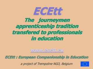 ECEttThe   journeymenapprenticeship traditiontransfered to professionalsin education  www.ecett.eu ECEtt : EuropeanCompanionship in Education a project of Trempoline NGO, Belgium 